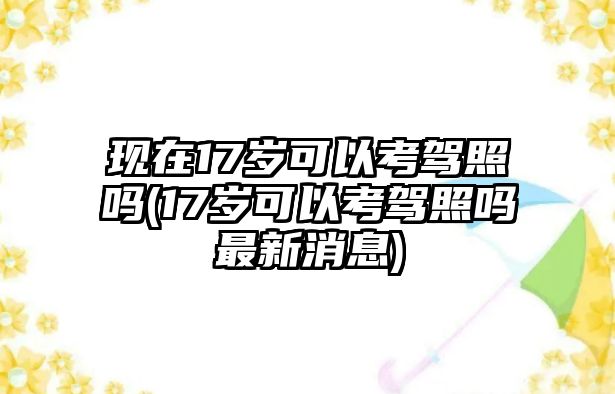 現(xiàn)在17歲可以考駕照嗎(17歲可以考駕照嗎最新消息)