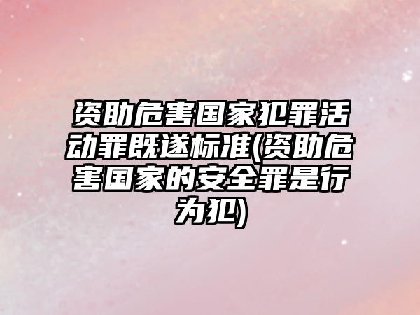 資助危害國家犯罪活動罪既遂標準(資助危害國家的安全罪是行為犯)