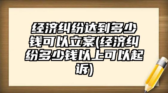 經濟糾紛達到多少錢可以立案(經濟糾紛多少錢以上可以起訴)