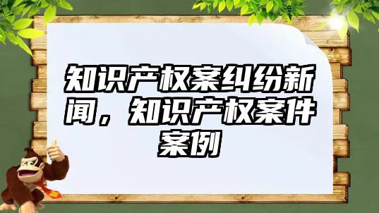 知識產權案糾紛新聞，知識產權案件案例