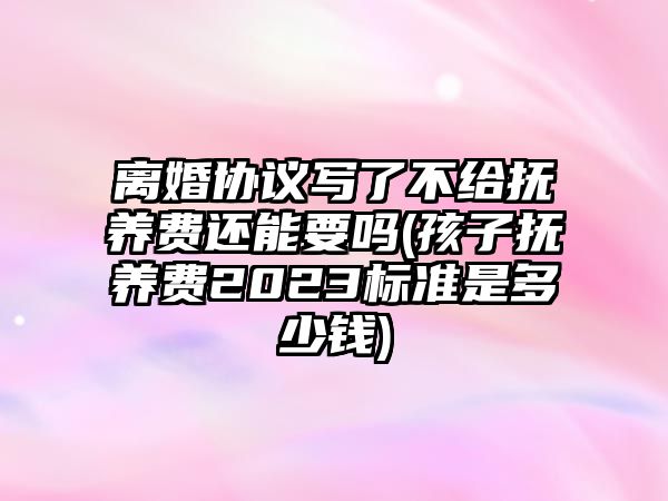 離婚協議寫了不給撫養費還能要嗎(孩子撫養費2023標準是多少錢)