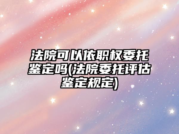 法院可以依職權委托鑒定嗎(法院委托評估鑒定規定)