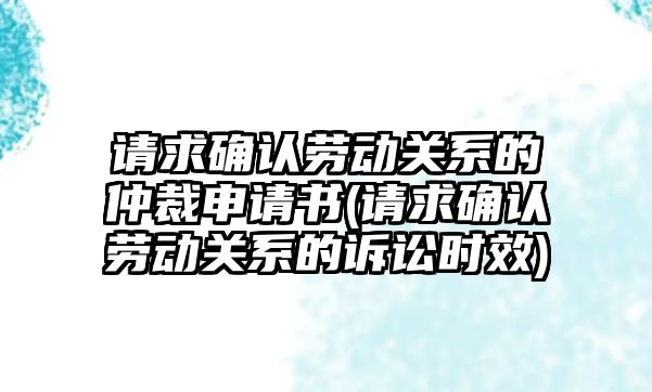 請求確認勞動關系的仲裁申請書(請求確認勞動關系的訴訟時效)