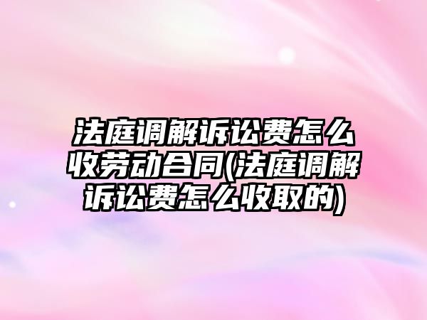 法庭調(diào)解訴訟費(fèi)怎么收勞動(dòng)合同(法庭調(diào)解訴訟費(fèi)怎么收取的)