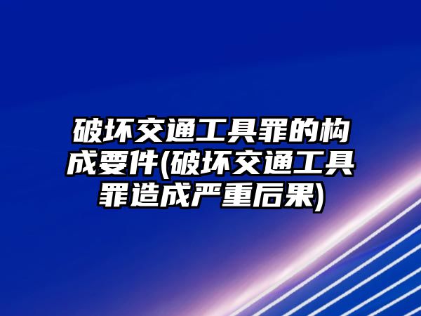 破壞交通工具罪的構成要件(破壞交通工具罪造成嚴重后果)