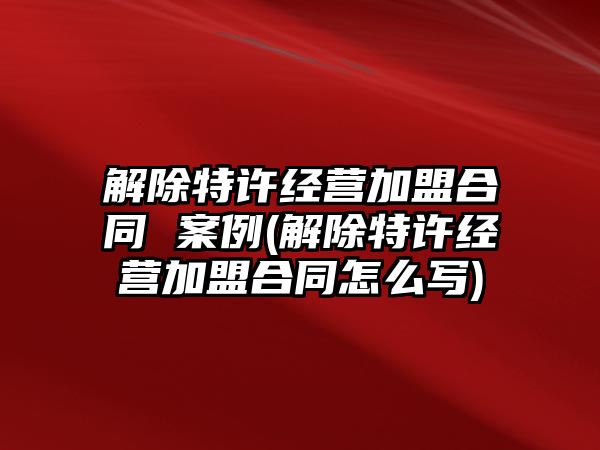 解除特許經(jīng)營加盟合同 案例(解除特許經(jīng)營加盟合同怎么寫)