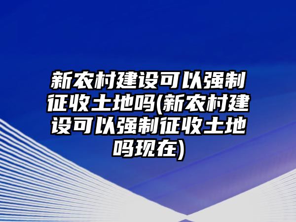 新農(nóng)村建設(shè)可以強(qiáng)制征收土地嗎(新農(nóng)村建設(shè)可以強(qiáng)制征收土地嗎現(xiàn)在)