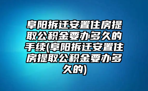 阜陽拆遷安置住房提取公積金要辦多久的手續(xù)(阜陽拆遷安置住房提取公積金要辦多久的)