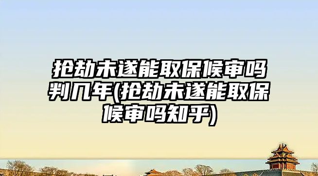 搶劫未遂能取保候?qū)弳崤袔啄?搶劫未遂能取保候?qū)弳嶂?