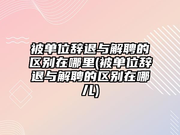 被單位辭退與解聘的區別在哪里(被單位辭退與解聘的區別在哪兒)