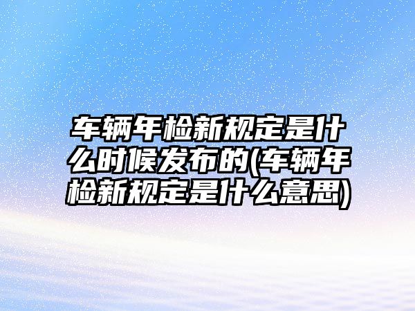 車輛年檢新規定是什么時候發布的(車輛年檢新規定是什么意思)