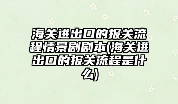 海關進出口的報關流程情景劇劇本(海關進出口的報關流程是什么)