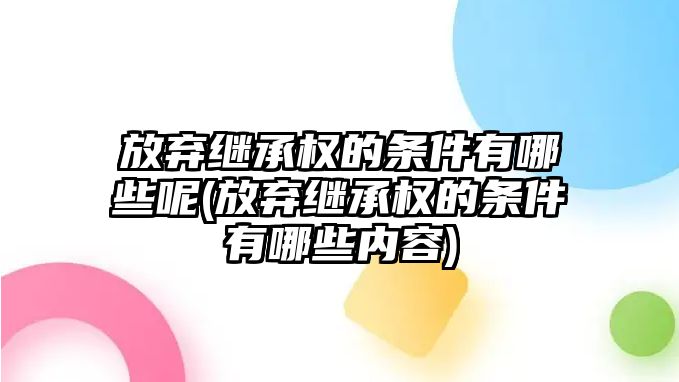 放棄繼承權(quán)的條件有哪些呢(放棄繼承權(quán)的條件有哪些內(nèi)容)