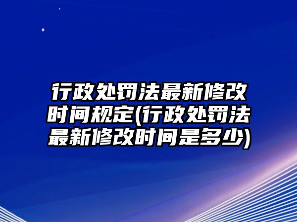 行政處罰法最新修改時間規定(行政處罰法最新修改時間是多少)