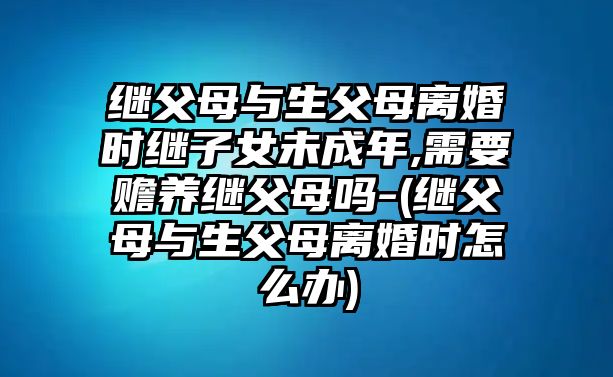 繼父母與生父母離婚時繼子女未成年,需要贍養繼父母嗎-(繼父母與生父母離婚時怎么辦)