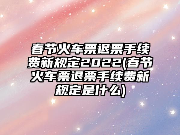 春節(jié)火車票退票手續(xù)費(fèi)新規(guī)定2022(春節(jié)火車票退票手續(xù)費(fèi)新規(guī)定是什么)