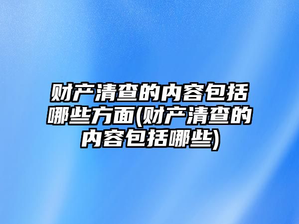 財產清查的內容包括哪些方面(財產清查的內容包括哪些)