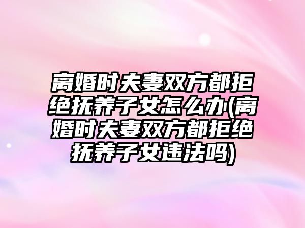 離婚時夫妻雙方都拒絕撫養子女怎么辦(離婚時夫妻雙方都拒絕撫養子女違法嗎)