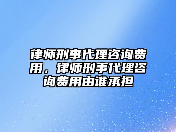 律師刑事代理咨詢費用，律師刑事代理咨詢費用由誰承擔