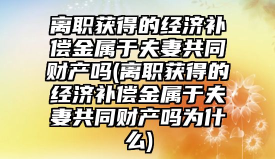 離職獲得的經濟補償金屬于夫妻共同財產嗎(離職獲得的經濟補償金屬于夫妻共同財產嗎為什么)