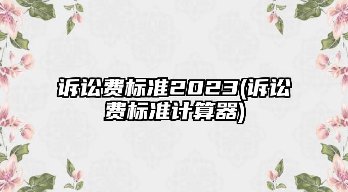 訴訟費標準2023(訴訟費標準計算器)