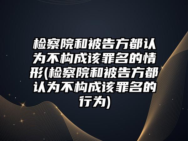 檢察院和被告方都認為不構成該罪名的情形(檢察院和被告方都認為不構成該罪名的行為)