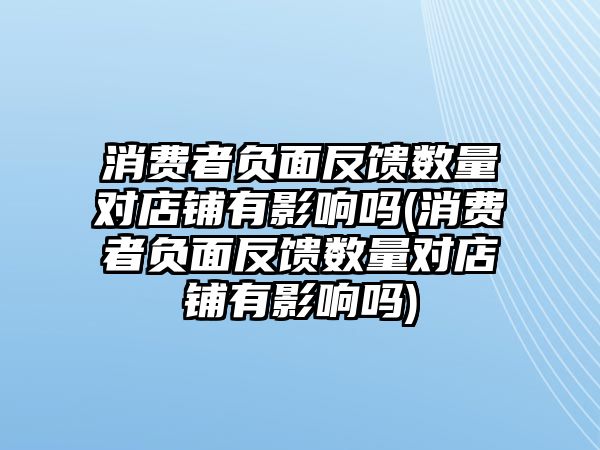 消費者負面反饋數量對店鋪有影響嗎(消費者負面反饋數量對店鋪有影響嗎)