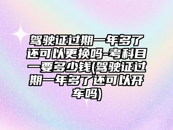 駕駛證過期一年多了還可以更換嗎-考科目一要多少錢(駕駛證過期一年多了還可以開車嗎)