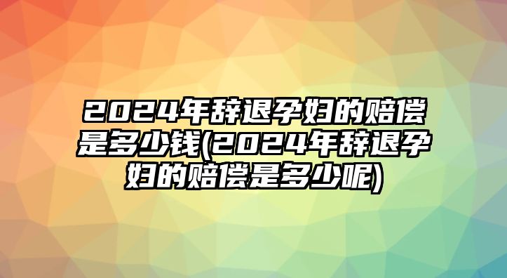 2024年辭退孕婦的賠償是多少錢(2024年辭退孕婦的賠償是多少呢)