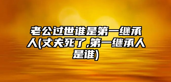 老公過(guò)世誰(shuí)是第一繼承人(丈夫死了,第一繼承人是誰(shuí))