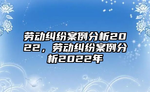 勞動糾紛案例分析2022，勞動糾紛案例分析2022年