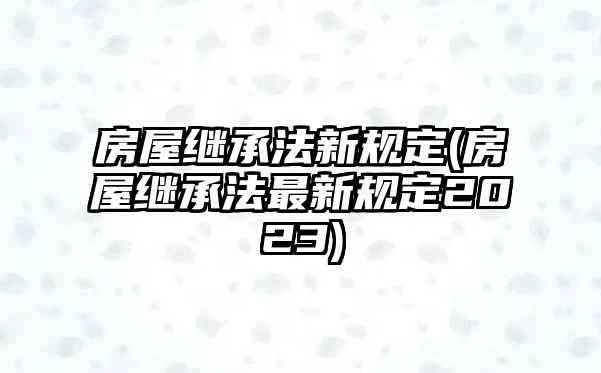 房屋繼承法新規定(房屋繼承法最新規定2023)