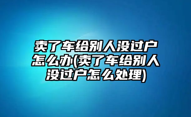 賣了車給別人沒過戶怎么辦(賣了車給別人沒過戶怎么處理)