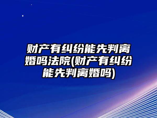 財產有糾紛能先判離婚嗎法院(財產有糾紛能先判離婚嗎)