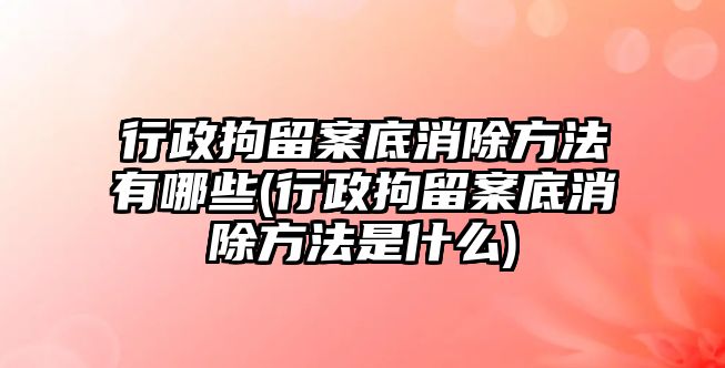 行政拘留案底消除方法有哪些(行政拘留案底消除方法是什么)