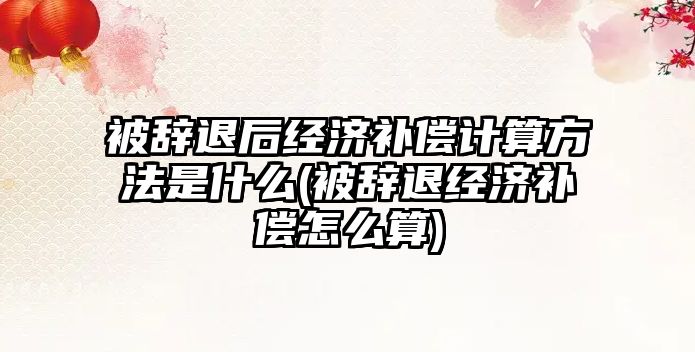 被辭退后經濟補償計算方法是什么(被辭退經濟補償怎么算)