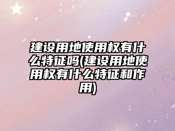 建設用地使用權有什么特征嗎(建設用地使用權有什么特征和作用)