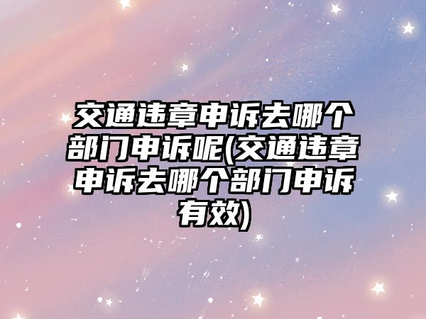 交通違章申訴去哪個部門申訴呢(交通違章申訴去哪個部門申訴有效)