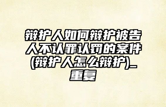 辯護人如何辯護被告人不認罪認罰的案件(辯護人怎么辯護)_重復