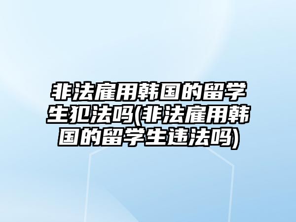 非法雇用韓國的留學生犯法嗎(非法雇用韓國的留學生違法嗎)