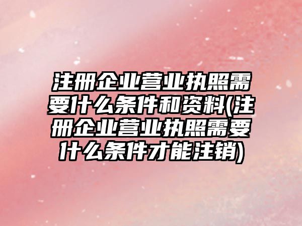 注冊企業(yè)營業(yè)執(zhí)照需要什么條件和資料(注冊企業(yè)營業(yè)執(zhí)照需要什么條件才能注銷)