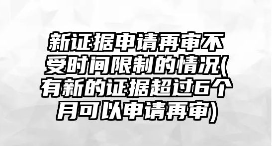 新證據申請再審不受時間限制的情況(有新的證據超過6個月可以申請再審)