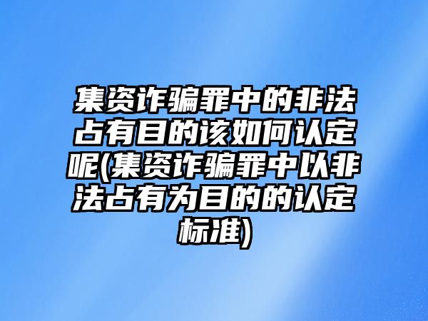 集資詐騙罪中的非法占有目的該如何認定呢(集資詐騙罪中以非法占有為目的的認定標準)