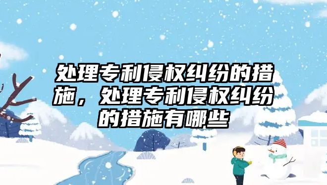 處理專利侵權糾紛的措施，處理專利侵權糾紛的措施有哪些