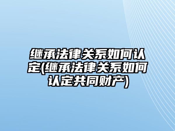 繼承法律關系如何認定(繼承法律關系如何認定共同財產)