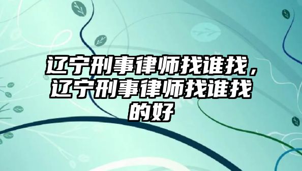 遼寧刑事律師找誰找，遼寧刑事律師找誰找的好