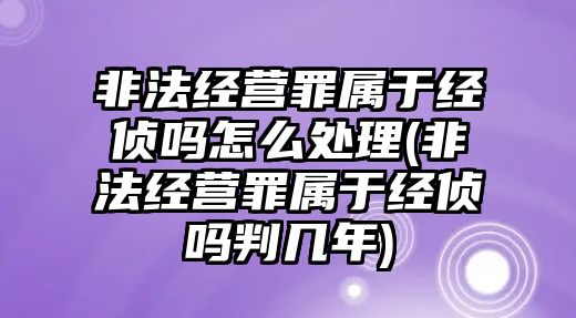 非法經營罪屬于經偵嗎怎么處理(非法經營罪屬于經偵嗎判幾年)