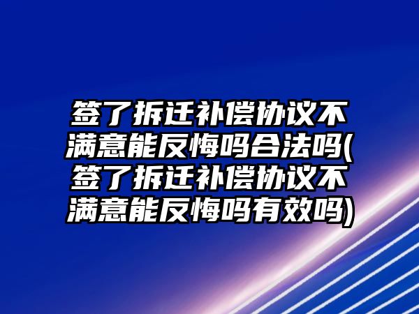 簽了拆遷補(bǔ)償協(xié)議不滿意能反悔嗎合法嗎(簽了拆遷補(bǔ)償協(xié)議不滿意能反悔嗎有效嗎)