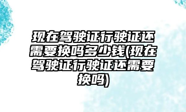 現在駕駛證行駛證還需要換嗎多少錢(現在駕駛證行駛證還需要換嗎)