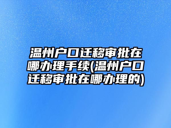 溫州戶口遷移審批在哪辦理手續(溫州戶口遷移審批在哪辦理的)